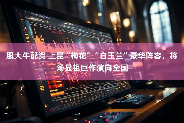 股大牛配资 上昆“梅花”“白玉兰”豪华阵容，将汤显祖巨作演向全国