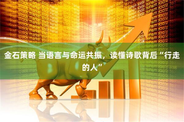 金石策略 当语言与命运共振，读懂诗歌背后“行走的人”