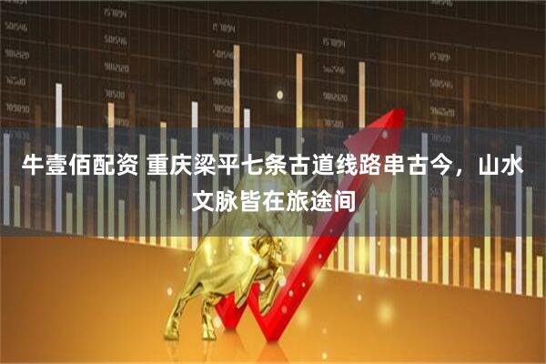 牛壹佰配资 重庆梁平七条古道线路串古今，山水文脉皆在旅途间
