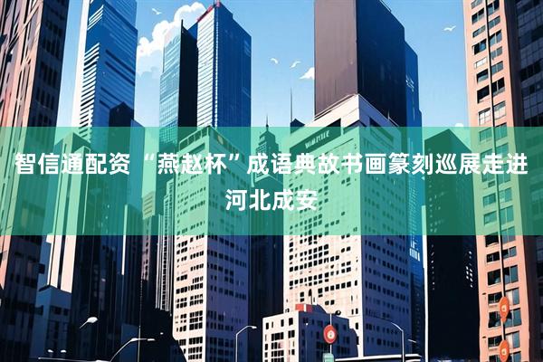 智信通配资 “燕赵杯”成语典故书画篆刻巡展走进河北成安